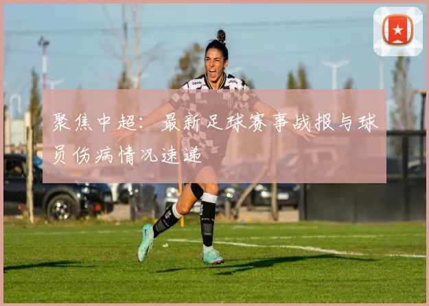 聚焦中超：最新足球赛事战报与球员伤病情况速递