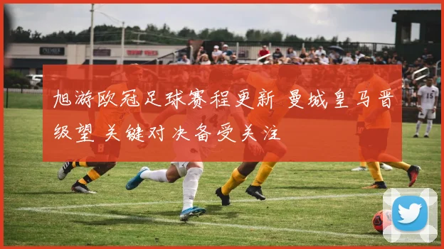旭游欧冠足球赛程更新 曼城皇马晋级望 关键对决备受关注
