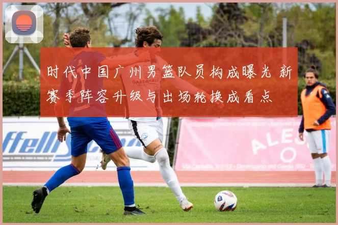 时代中国广州男篮队员构成曝光 新赛季阵容升级与出场轮换成看点